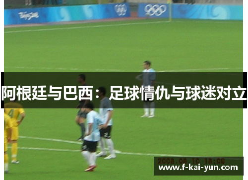 阿根廷与巴西:足球情仇与球迷对立 阿根廷与巴西:足球情仇与球迷对立