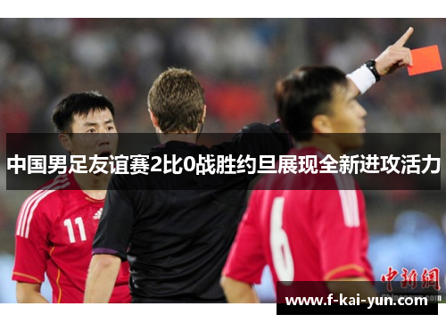 中国男足友谊赛2比0战胜约旦展现全新进攻活力 中国男足友谊赛2比0战胜约旦展现全新进攻活力